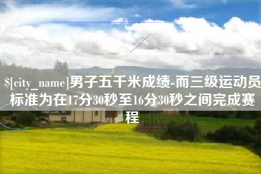 伊春男子五千米成绩-而三级运动员标准为在17分30秒至16分30秒之间完成赛程