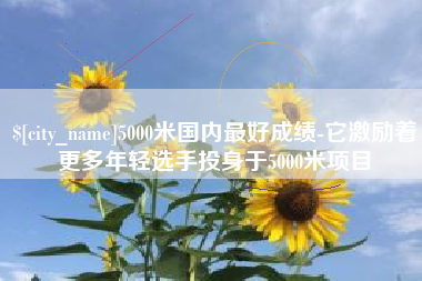 伊春5000米国内最好成绩-它激励着更多年轻选手投身于5000米项目