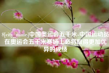 伊春中国奥运会五千米-中国运动员在奥运会五千米赛场上必将取得更加优异的成绩