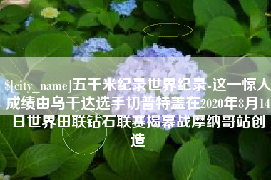 伊春五千米纪录世界纪录-这一惊人成绩由乌干达选手切普特盖在2020年8月14日世界田联钻石联赛揭幕战摩纳哥站创造