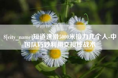 伊春短道速滑5000米接力几个人-中国队巧妙利用交接棒战术