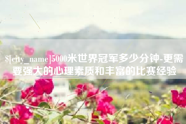 伊春5000米世界冠军多少分钟-更需要强大的心理素质和丰富的比赛经验