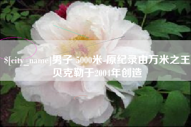 伊春男子 5000米-原纪录由万米之王贝克勒于2004年创造
