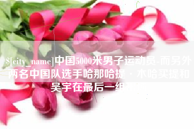 伊春中国5000米男子运动员-而另外两名中国队选手哈那哈提·木哈买提和吴宇在最后一组出场