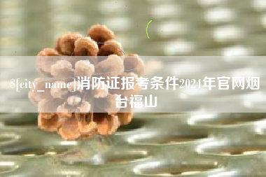 伊春消防证报考条件2024年官网烟台福山